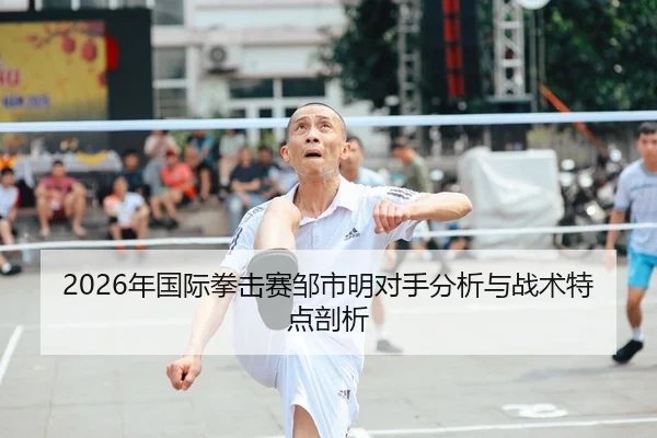 2026年国际拳击赛邹市明对手分析与战术特点剖析